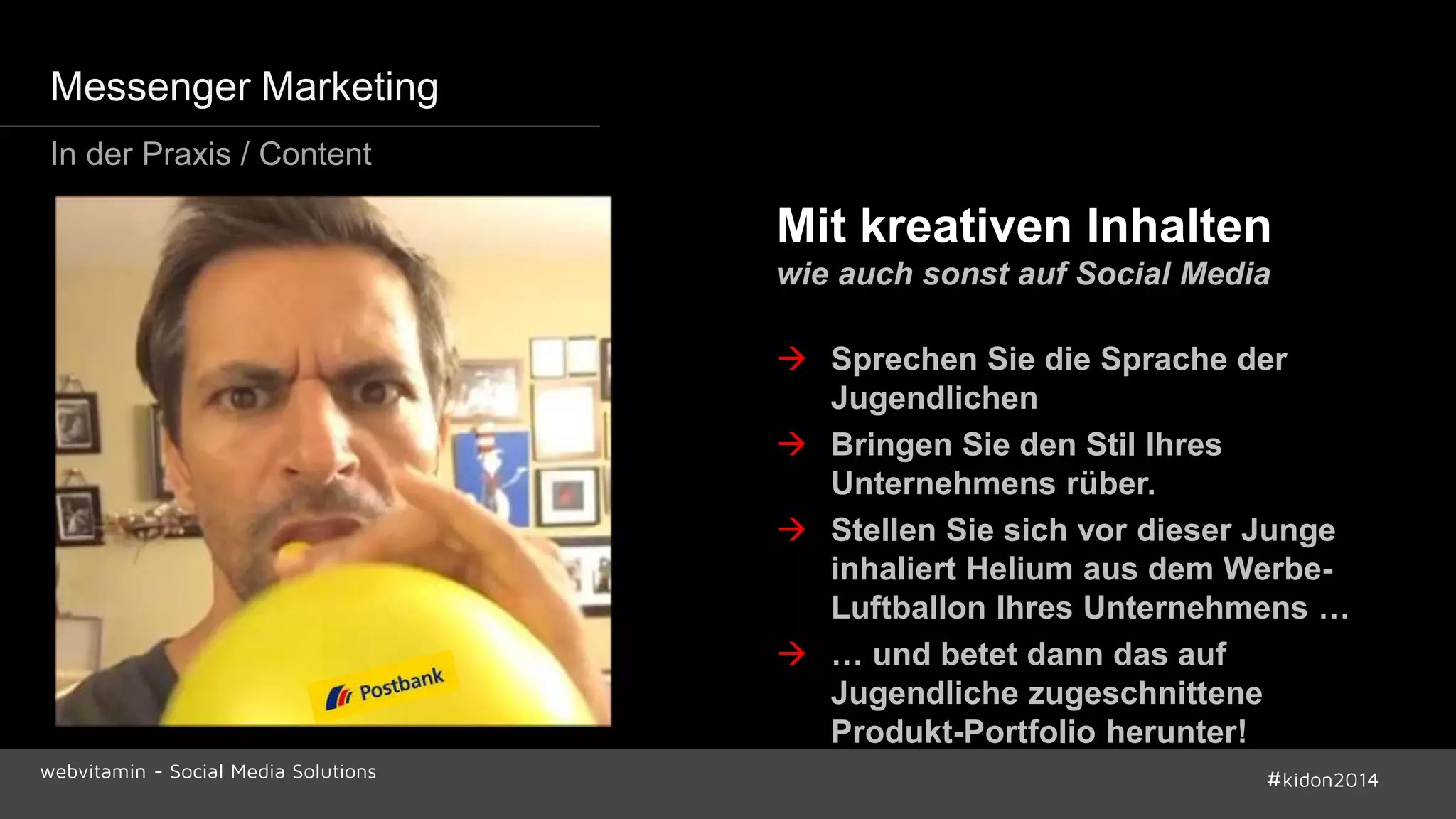 Mit kreativen Inhalten 
wie auch sonst auf Social Media 
 Sprechen Sie die Sprache der 
Jugendlichen 
 Bringen Sie den Stil Ihres 
Unternehmens rüber. 
 Stellen Sie sich vor dieser Junge 
inhaliert Helium aus dem Werbe- 
Luftballon Ihres Unternehmens … 
 … und betet dann das auf 
Jugendliche zugeschnittene 
Produkt-Portfolio herunter! 
Messenger Marketing 
In der Praxis / Content 
webvitamin - Social Media Solutions #kidon2014 
 