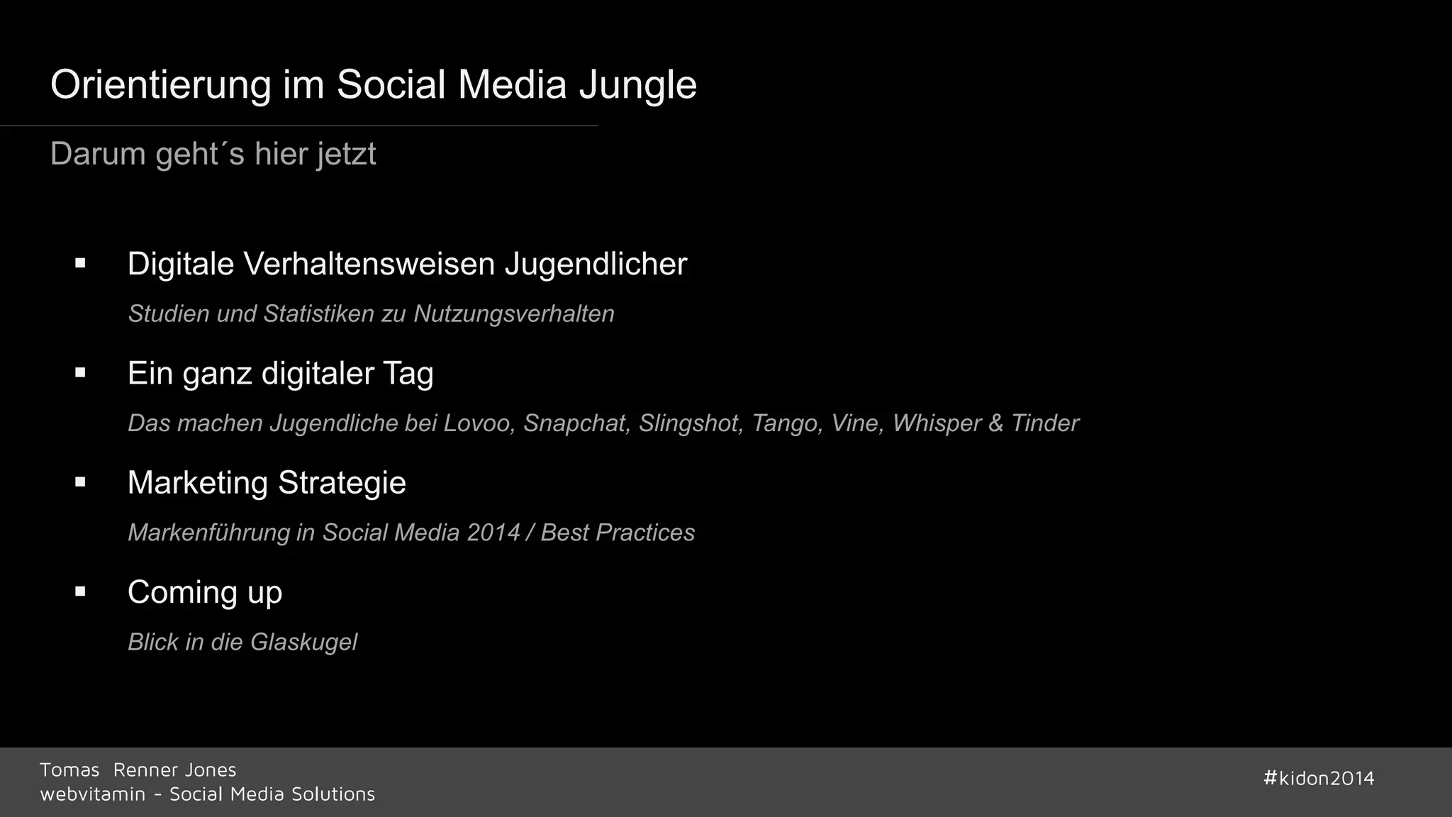 Orientierung im Social Media Jungle 
Darum geht´s hier jetzt 
 Digitale Verhaltensweisen Jugendlicher 
Studien und Statistiken zu Nutzungsverhalten 
 Ein ganz digitaler Tag 
Das machen Jugendliche bei Lovoo, Snapchat, Slingshot, Tango, Vine, Whisper & Tinder 
 Marketing Strategie 
Markenführung in Social Media 2014 / Best Practices 
 Coming up 
Blick in die Glaskugel 
Tomas Renner Jones #kidon2014 
webvitamin - Social Media Solutions 
 