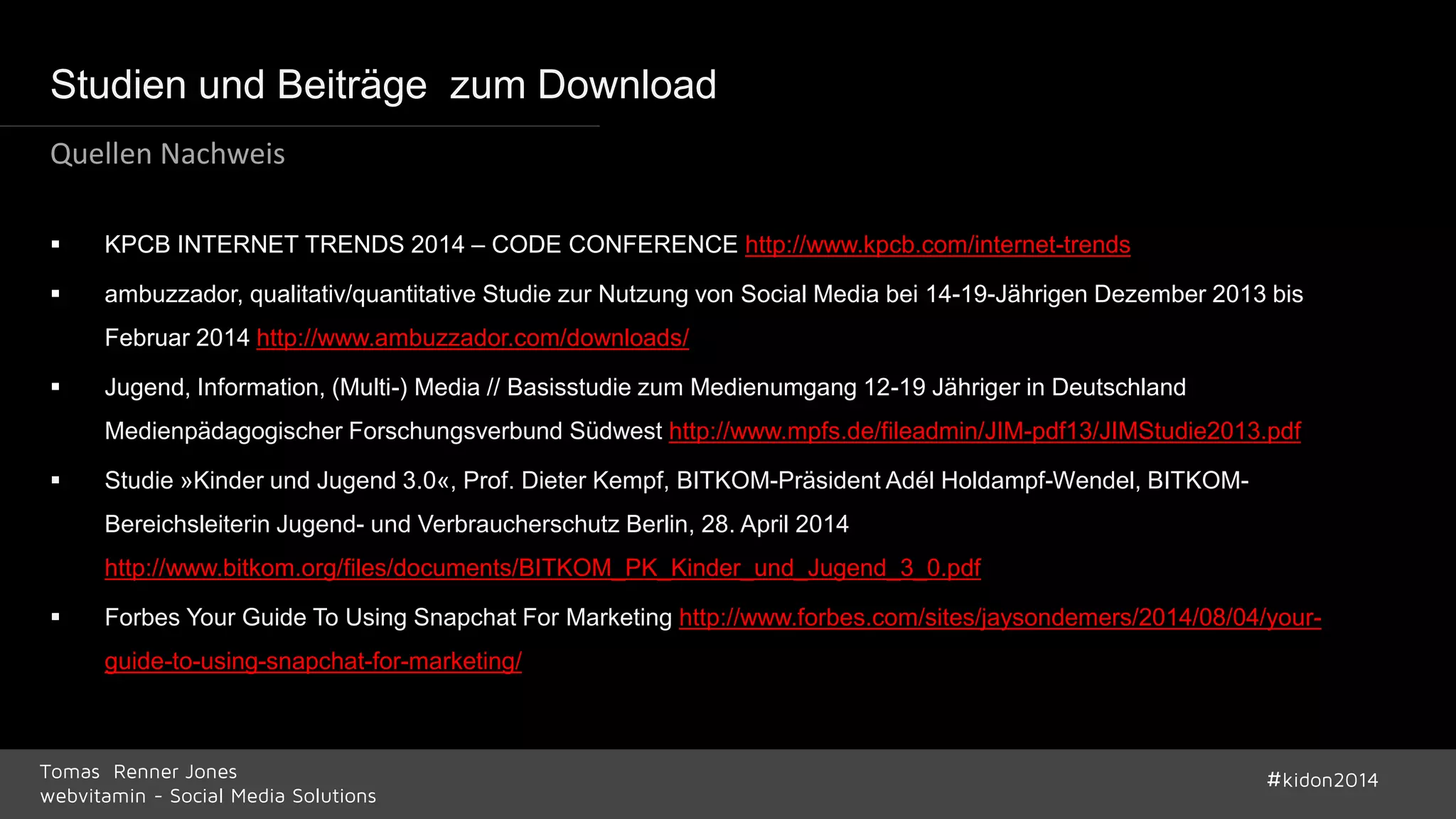 Studien und Beiträge zum Download 
Quellen Nachweis 
 KPCB INTERNET TRENDS 2014 – CODE CONFERENCE http://www.kpcb.com/internet-trends 
 ambuzzador, qualitativ/quantitative Studie zur Nutzung von Social Media bei 14-19-Jährigen Dezember 2013 bis 
Februar 2014 http://www.ambuzzador.com/downloads/ 
 Jugend, Information, (Multi-) Media // Basisstudie zum Medienumgang 12-19 Jähriger in Deutschland 
Medienpädagogischer Forschungsverbund Südwest http://www.mpfs.de/fileadmin/JIM-pdf13/JIMStudie2013.pdf 
 Studie »Kinder und Jugend 3.0«, Prof. Dieter Kempf, BITKOM-Präsident Adél Holdampf-Wendel, BITKOM-Bereichsleiterin 
Jugend- und Verbraucherschutz Berlin, 28. April 2014 
http://www.bitkom.org/files/documents/BITKOM_PK_Kinder_und_Jugend_3_0.pdf 
 Forbes Your Guide To Using Snapchat For Marketing http://www.forbes.com/sites/jaysondemers/2014/08/04/your-guide- 
to-using-snapchat-for-marketing/ 
Tomas Renner Jones #kidon2014 
webvitamin - Social Media Solutions 
 