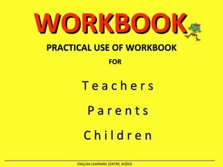 WORKBOOK PRACTICAL USE OF WORKBOOK ENGLISH LEARNING CENTRE, KOŠICE FOR T e a c h e r   s P a r e n t s C   h i l d   r   e   n 