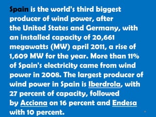 Spain is the world's third biggest
producer of wind power, after
the United States and Germany, with
an installed capacity of 20,661
megawatts (MW) april 2011, a rise of
1,609 MW for the year. More than 11%
of Spain's electricity came from wind
power in 2008. The largest producer of
wind power in Spain is Iberdrola, with
27 percent of capacity, followed
by Acciona on 16 percent and Endesa
with 10 percent.
 