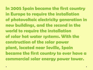 In 2005 Spain became the first country
in Europe to require the installation
of photovoltaic electricity generation in
new buildings, and the second in the
world to require the installation
of solar hot water systems. With the
construction of the solar power
plant, located near Seville, Spain
became the first country to ever have a
commercial solar energy power tower.
 