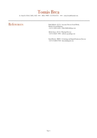 Tomás Brea
Av. Santa Fe 3344, CABA, 1425 4824 - 9909 / 15-5765-6751 tomas.brea@hotmail.com
Pablo Bullrich - R/GA - Associate Director Social Media,
Mobile & Social Platforms
+54 9 11 3051-2425 / Pablo.Bullrich@rga.com
Alfredo Sayus - R/GA - Planning Director
+54 9 11 6627- 7891 / alfredo.sayus@rga.com
David Metoki - BBDO - Technology and Digital Production Director
+54 9 11 6204-9740 / dmetoki@gmail.com
Page 4
References
 