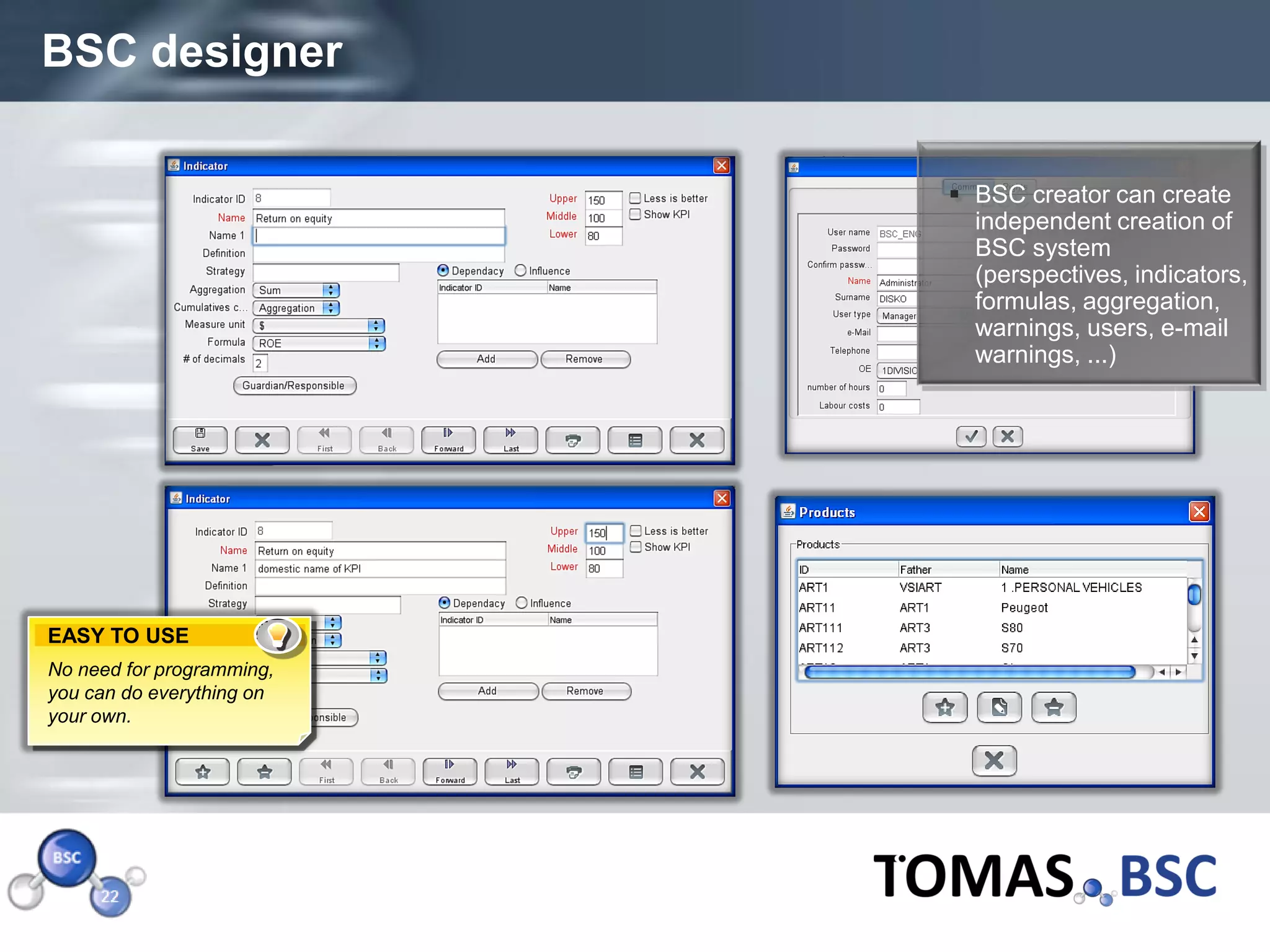 BSC designer

                            BSC creator can create
                             independent creation of
                             BSC system
                             (perspectives, indicators,
                             formulas, aggregation,
                             warnings, users, e-mail
                             warnings, ...)




EASY TO USE
No need for programming,
you can do everything on
your own.




Page  23
 