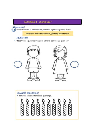 ¡Empecemos!
 El desarrollo de la actividad me permitirá lograr la siguiente meta:
¿QUIÉN SOY?
 Observo las siguientes imágenes y marco con una (X) quién soy.


¿COMO SOY?
Identificar mis características, gustos y preferencias.
ACTIVIDAD 1 : ¿Cómo Soy?
¿CUÁNTOS AÑOS TENGO?
 Pinto las velas hasta la edad que tengo.

 