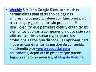 • Weebly Similar a Google Sites, con muchas
herramientas para el diseño de páginas
empresariales pero también con funciones para
crear blogs y gestionarlos sin problema. El
sencillo editor que permitirá crear y organizar los
elementos que van a componer el nuevo sitio con
sólo arrastrarlos y soltarlos, las plantillas
profesionales con que dispone, las opciones para
moderar comentarios, la gestión de contenido
multimedia y su versión especial para
educadores, dejan ver lo potente que puede
llegar a ser. Como muestra, el blog de Weebly.
 