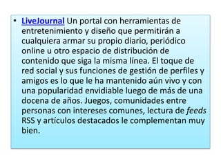 • LiveJournal Un portal con herramientas de
entretenimiento y diseño que permitirán a
cualquiera armar su propio diario, periódico
online u otro espacio de distribución de
contenido que siga la misma línea. El toque de
red social y sus funciones de gestión de perfiles y
amigos es lo que le ha mantenido aún vivo y con
una popularidad envidiable luego de más de una
docena de años. Juegos, comunidades entre
personas con intereses comunes, lectura de feeds
RSS y artículos destacados le complementan muy
bien.
 