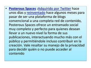 • Posterous Spaces :Adquirido por Twitter hace
unos días y reinventado hace algunos meses para
pasar de ser una plataforma de blogs
convencional a una completa red de contenido,
Posterous Spaces ofrece un entramado social
muy completo y perfecto para quienes desean
llevar a un nuevo nivel la forma de sus
publicaciones, interactuando mucho más con el
público y permitiéndole incluso contribuir en la
creación. Vale resaltar su manejo de la privacidad
para decidir quién o no puede acceder al
contenido
 
