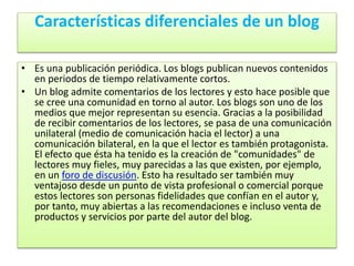 Características diferenciales de un blog
• Es una publicación periódica. Los blogs publican nuevos contenidos
en periodos de tiempo relativamente cortos.
• Un blog admite comentarios de los lectores y esto hace posible que
se cree una comunidad en torno al autor. Los blogs son uno de los
medios que mejor representan su esencia. Gracias a la posibilidad
de recibir comentarios de los lectores, se pasa de una comunicación
unilateral (medio de comunicación hacia el lector) a una
comunicación bilateral, en la que el lector es también protagonista.
El efecto que ésta ha tenido es la creación de "comunidades" de
lectores muy fieles, muy parecidas a las que existen, por ejemplo,
en un foro de discusión. Esto ha resultado ser también muy
ventajoso desde un punto de vista profesional o comercial porque
estos lectores son personas fidelidades que confían en el autor y,
por tanto, muy abiertas a las recomendaciones e incluso venta de
productos y servicios por parte del autor del blog.
 