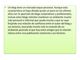 • Un blog tiene un marcado toque personal. Aunque esta
característica se haya diluido quizás un poco en los últimos
años con la aparición de blogs corporativos y profesionales,
incluso estos blogs intentan mantener un ambiente mucho
más personal e informal que ayuda mucho a que se vaya
forjando una relación de confianza entre el autor del blog y
sus lectores, buscando mucho más la creación de un
ambiente parecido al que hay entre amigos que la relación
clásica entre una publicación comercial y sus lectores.
 