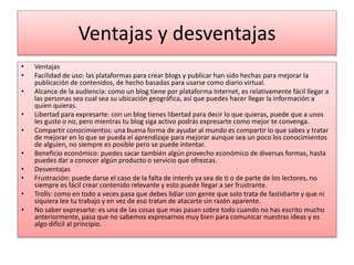 Ventajas y desventajas
• Ventajas
• Facilidad de uso: las plataformas para crear blogs y publicar han sido hechas para mejorar la
publicación de contenidos, de hecho basadas para usarse como diario virtual.
• Alcance de la audiencia: como un blog tiene por plataforma Internet, es relativamente fácil llegar a
las personas sea cual sea su ubicación geográfica, así que puedes hacer llegar la información a
quien quieras.
• Libertad para expresarte: con un blog tienes libertad para decir lo que quieras, puede que a unos
les guste o no, pero mientras tu blog siga activo podrás expresarte como mejor te convenga.
• Compartir conocimientos: una buena forma de ayudar al mundo es compartir lo que sabes y tratar
de mejorar en lo que se pueda el aprendizaje para mejorar aunque sea un poco los conocimientos
de alguien, no siempre es posible pero se puede intentar.
• Beneficio económico: puedes sacar también algún provecho económico de diversas formas, hasta
puedes dar a conocer algún producto o servicio que ofrezcas.
• Desventajas
• Frustración: puede darse el caso de la falta de interés ya sea de ti o de parte de los lectores, no
siempre es fácil crear contenido relevante y esto puede llegar a ser frustrante.
• Trolls: como en todo a veces pasa que debes lidiar con gente que solo trata de fastidiarte y que ni
siquiera lee tu trabajo y en vez de eso tratan de atacarte sin razón aparente.
• No saber expresarte: es una de las cosas que mas pasan sobre todo cuando no has escrito mucho
anteriormente, pasa que no sabemos expresarnos muy bien para comunicar nuestras ideas y es
algo difícil al principio.
 