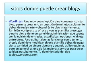 sitios donde puede crear blogs
• WordPress: Una muy buena opción para comenzar con tu
blog, permite crear uno en cuestión de minutos, solamente
debes de registrarte y obtendrás tu blog gratuitamente.
También wordpress te ofrece diversas plantillas a escoger
para tu blog y tiene un panel de administración que cuenta
con la edición de entradas, estadísticas, opciones, widgets
entre otros. Para utilizar algunas funciones como tener tu
propio dominio o modificar alguna plantilla debes de pagar
cierta cantidad de dinero siempre y cuando así lo requieras,
pero en general es uno de los mejores servicios para crear
tu blog gratuitamente. Tu dominio seria del tipo
tublog.wordpress.com
 