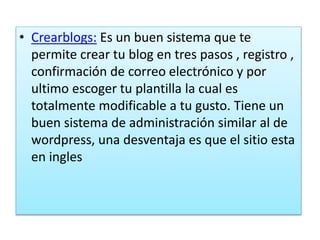 • Crearblogs: Es un buen sistema que te
permite crear tu blog en tres pasos , registro ,
confirmación de correo electrónico y por
ultimo escoger tu plantilla la cual es
totalmente modificable a tu gusto. Tiene un
buen sistema de administración similar al de
wordpress, una desventaja es que el sitio esta
en ingles
 