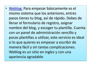 • Weblog: Para empezar básicamente es el
mismo sistema que los anteriores, entres
pasos tienes tu blog, así de rápido. Debes de
llenar el formulario de registro, asignar
nombre del blog, y escoger tu plantilla. Cuenta
con un panel de administración sencillo y
pocas plantillas a utilizar, este servicio es ideal
si lo que quieres es empezar a escribir de
manera fácil y sin tantas complicaciones.
Weblog es un sitio en ingles y con una
apariencia agradable
 
