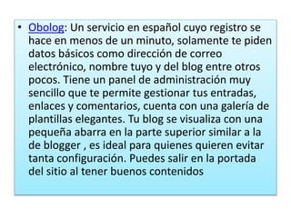 • Obolog: Un servicio en español cuyo registro se
hace en menos de un minuto, solamente te piden
datos básicos como dirección de correo
electrónico, nombre tuyo y del blog entre otros
pocos. Tiene un panel de administración muy
sencillo que te permite gestionar tus entradas,
enlaces y comentarios, cuenta con una galería de
plantillas elegantes. Tu blog se visualiza con una
pequeña abarra en la parte superior similar a la
de blogger , es ideal para quienes quieren evitar
tanta configuración. Puedes salir en la portada
del sitio al tener buenos contenidos
 