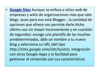 • Google Sites Aunque se enfoca a sitios web de
empresas y wikis de organizaciones más que sólo
blogs -pues para eso está Blogger-, la cantidad de
opciones que ofrece nos permite darle dicho
último uso sin mayor inconveniente y en cuestión
de segundos: escoge una plantilla de las muchas
predeterminadas, dále un nombre a tu nuevo
blog y selecciona su URL (del tipo
http://sites.google.com/site/tusitio). Integración
con otras Google Apps y la facilidad para
gestionar el contenido son sus características
 