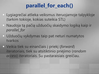 parallel_for_each()Lygiagrečiai atlieka veiksmus iteruojamoje talpykloje (tarkim tokioje, kokias suteikia STL)Naudoja tą pačią užduočių skaidymo logiką kaip ir parallel_forUžduočių vykdymas taip pat neturi numatytos tvarkosVeikia tiek su einančiais į priekį (forward) iteratoriais, tiek su atsitiktinio priėjimo (randomaccess) iteratoriais. Su pastaraisiais greičiau.