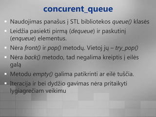 concurent_queueNaudojimas panašus į STL bibliotekos queue() klasėsLeidžia pasiekti pirmą (dequeue) ir paskutinį (enqueue) elementus.Nėra front() ir pop() metodų. Vietoj jų – try_pop()Nėraback() metodo, tad negalima kreiptis į eilės galąMetodu empty() galima patikrinti ar eilė tuščia.Iteracija ir bei dydžio gavimas nėra pritaikyti lygiagrečiam veikimu