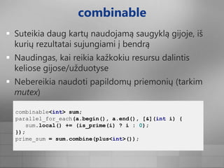 combinableSuteikia daug kartų naudojamą saugyklą gijoje, iš kurių rezultatai sujungiami į bendrąNaudingas, kai reikia kažkokiu resursu dalintis keliose gijose/užduotyseNebereikia naudoti papildomų priemonių (tarkim mutex)combinable<int>sum;parallel_for_each(a.begin(),a.end(),[&](inti){sum.local()+=(is_prime(i)?i:0);});prime_sum=sum.combine(plus<int>());