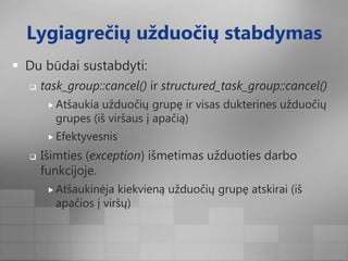 Lygiagrečių užduočių stabdymasDu būdai sustabdyti:task_group::cancel() ir structured_task_group::cancel()Atšaukia užduočių grupę ir visas dukterines užduočių grupes (iš viršaus į apačią)EfektyvesnisIšimties (exception) išmetimas užduoties darbo funkcijoje.Atšaukinėja kiekvieną užduočių grupę atskirai (iš apačios į viršų)