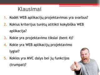 KlausimaiKodėl WEB aplikacijų projektavimas yra svarbus?Kokius kriterijus turėtų atitikti kokybiška WEB aplikacija?Kokie yra projektavimo tikslai (bent 4)?Kokie yra WEB aplikacijų projektavimo lygiai?Kokios yra MVC dalys bei jų funkcijos (trumpai)?