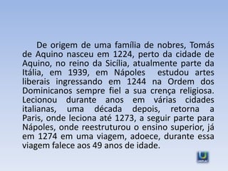 De origem de uma família de nobres, Tomás
de Aquino nasceu em 1224, perto da cidade de
Aquino, no reino da Sicília, atualmente parte da
Itália, em 1939, em Nápoles estudou artes
liberais ingressando em 1244 na Ordem dos
Dominicanos sempre fiel a sua crença religiosa.
Lecionou durante anos em várias cidades
italianas, uma década depois, retorna a
Paris, onde leciona até 1273, a seguir parte para
Nápoles, onde reestruturou o ensino superior, já
em 1274 em uma viagem, adoece, durante essa
viagem falece aos 49 anos de idade.
 