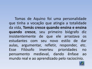 Tomas de Aquino foi uma personalidade
que tinha a vocação que atingia a totalidade
da vida, Tomás cresce quando ensina e ensina
quando cresce, seu primeiro biógrafo diz
insistentemente de que ele arrastava os
estudantes com seu novo estilo de dar
aulas, argumentar, refletir, responder, etc.
Esse Filósofo inverteu prioridades no
pensamento medieval, dando ênfase ao
mundo real e ao aprendizado pelo raciocínio.
 