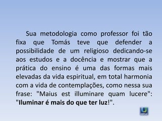 Sua metodologia como professor foi tão
fixa que Tomás teve que defender a
possibilidade de um religioso dedicando-se
aos estudos e a docência e mostrar que a
prática do ensino é uma das formas mais
elevadas da vida espiritual, em total harmonia
com a vida de contemplações, como nessa sua
frase: "Maius est illuminare quam lucere":
"Iluminar é mais do que ter luz!".
 