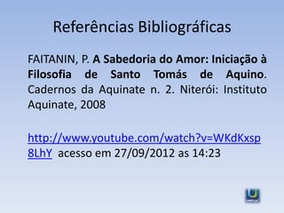 Referências Bibliográficas
FAITANIN, P. A Sabedoria do Amor: Iniciação à
Filosofia de Santo Tomás de Aquino.
Cadernos da Aquinate n. 2. Niterói: Instituto
Aquinate, 2008

http://www.youtube.com/watch?v=WKdKxsp
8LhY acesso em 27/09/2012 as 14:23
 