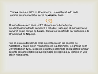 Cuando tenía cinco años, entró al monasterio benedictino
de Montecassinodonde comenzó a estudiar. Dado que el monasterio se
convirtió en un campo de batalla, Tomás fue transferido por su familia a la
Universidad de Nápoles.
Tomás nació en 1225 en Roccasecca, un castillo situado en la
cumbre de una montaña, cerca de Aquino, Italia.
Fue en esta ciudad donde entró en contacto con los escritos de
Aristóteles y con la orden mendicante de los dominicos. Se graduó de la
Universidad en 1243, luego de lo cual fue confinado en su castillo familiar
durante dos años debido a que su madre se oponía a su ingreso en una
orden mendicante.
 