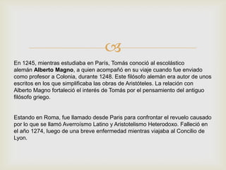 
En 1245, mientras estudiaba en París, Tomás conoció al escolástico
alemán Alberto Magno, a quien acompañó en su viaje cuando fue enviado
como profesor a Colonia, durante 1248. Este filósofo alemán era autor de unos
escritos en los que simplificaba las obras de Aristóteles. La relación con
Alberto Magno fortaleció el interés de Tomás por el pensamiento del antiguo
filósofo griego.
Estando en Roma, fue llamado desde Paris para confrontar el revuelo causado
por lo que se llamó Averroísmo Latino y Aristotelismo Heterodoxo. Falleció en
el año 1274, luego de una breve enfermedad mientras viajaba al Concilio de
Lyon.
 