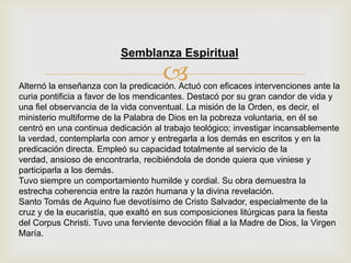 
Semblanza Espiritual
Alternó la enseñanza con la predicación. Actuó con eficaces intervenciones ante la
curia pontificia a favor de los mendicantes. Destacó por su gran candor de vida y
una fiel observancia de la vida conventual. La misión de la Orden, es decir, el
ministerio multiforme de la Palabra de Dios en la pobreza voluntaria, en él se
centró en una continua dedicación al trabajo teológico; investigar incansablemente
la verdad, contemplarla con amor y entregarla a los demás en escritos y en la
predicación directa. Empleó su capacidad totalmente al servicio de la
verdad, ansioso de encontrarla, recibiéndola de donde quiera que viniese y
participarla a los demás.
Tuvo siempre un comportamiento humilde y cordial. Su obra demuestra la
estrecha coherencia entre la razón humana y la divina revelación.
Santo Tomás de Aquino fue devotísimo de Cristo Salvador, especialmente de la
cruz y de la eucaristía, que exaltó en sus composiciones litúrgicas para la fiesta
del Corpus Christi. Tuvo una ferviente devoción filial a la Madre de Dios, la Virgen
María.
 