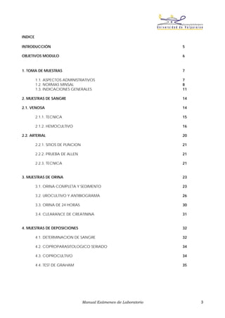 INDICE

INTRODUCCIÓN                                                         5

OBJETIVOS MODULO                                                     6


1. TOMA DE MUESTRAS                                                  7

         1.1. ASPECTOS ADMINISTRATIVOS                               7
         1.2. NORMAS MINSAL                                          8
         1.3. INDICACIONES GENERALES                                 11

2. MUESTRAS DE SANGRE                                                14

2.1. VENOSA                                                          14

         2.1.1. TECNICA                                              15

         2.1.2. HEMOCULTIVO                                          16

2.2. ARTERIAL                                                        20

         2.2.1. SITIOS DE PUNCION                                    21

         2.2.2. PRUEBA DE ALLEN                                      21

         2.2.3. TECNICA                                              21


3. MUESTRAS DE ORINA                                                 23

         3.1. ORINA COMPLETA Y SEDIMENTO                             23

         3.2. UROCULTIVO Y ANTIBIOGRAMA                              26

         3.3. ORINA DE 24 HORAS                                      30

         3.4. CLEARANCE DE CREATININA                                31


4. MUESTRAS DE DEPOSICIONES                                          32

         4.1. DETERMINACION DE SANGRE                                32

         4.2. COPROPARASITOLOGICO SERIADO                            34

         4.3. COPROCULTIVO                                           34

         4.4. TEST DE GRAHAM                                         35




                                    Manual Exámenes de Laboratorio        3
 