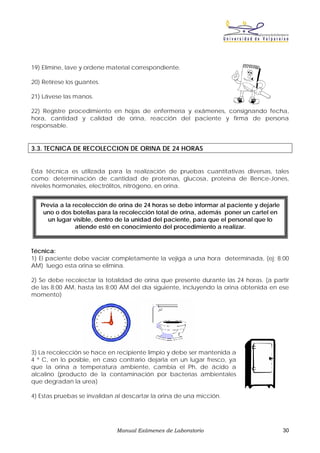 19) Elimine, lave y ordene material correspondiente.

20) Retírese los guantes.

21) Lávese las manos.

22) Registre procedimiento en hojas de enfermería y exámenes, consignando fecha,
hora, cantidad y calidad de orina, reacción del paciente y firma de persona
responsable.


3.3. TECNICA DE RECOLECCION DE ORINA DE 24 HORAS


Esta técnica es utilizada para la realización de pruebas cuantitativas diversas, tales
como: determinación de cantidad de proteínas, glucosa, proteína de Bence-Jones,
niveles hormonales, electrólitos, nitrógeno, en orina.


   Previa a la recolección de orina de 24 horas se debe informar al paciente y dejarle
    uno o dos botellas para la recolección total de orina, además poner un cartel en
      un lugar visible, dentro de la unidad del paciente, para que el personal que lo
                atiende esté en conocimiento del procedimiento a realizar.



Técnica:
1) El paciente debe vaciar completamente la vejiga a una hora determinada, (ej: 8:00
AM) luego esta orina se elimina.

2) Se debe recolectar la totalidad de orina que presente durante las 24 horas. (a partir
de las 8:00 AM, hasta las 8:00 AM del día siguiente, incluyendo la orina obtenida en ese
momento)




3) La recolección se hace en recipiente limpio y debe ser mantenida a
4 º C, en lo posible, en caso contrario dejarla en un lugar fresco, ya
que la orina a temperatura ambiente, cambia el Ph, de ácido a
alcalino (producto de la contaminación por bacterias ambientales
que degradan la urea)

4) Estas pruebas se invalidan al descartar la orina de una micción.




                              Manual Exámenes de Laboratorio                             30
 
