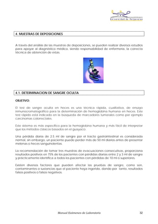 4. MUESTRAS DE DEPOSICIONES


A través del análisis de las muestras de deposiciones, se pueden realizar diversos estudios
para apoyar al diagnóstico médico, siendo responsabilidad de enfermería, la correcta
técnica de obtención de estas.




4.1. DETERMINACION DE SANGRE OCULTA

OBJETIVO:

El test de sangre oculta en heces es una técnica rápida, cualitativa, de ensayo
inmunocromatográfico para la determinación de hemoglobina humana en heces. Este
test rápido está indicado en la búsqueda de marcadores tumorales como por ejemplo
carcinomas colorrectales.

Este sistema es más específico para la hemoglobina humana y más fácil de interpretar
que los métodos clásicos basados en el guayaco.

Una pérdida diaria de 2.5 ml de sangre por el tracto gastrointestinal es considerada
normal, sin embargo, un paciente puede perder más de 50 ml diarios antes de presentar
melenas o heces sanguinolentas.

La recomendación de tomar tres muestras de evacuaciones consecutivas, proporciona
resultados positivos en 75% de los pacientes con pérdidas diarias entre 2 y 3 ml de sangre
y prácticamente identifica a todos los pacientes con pérdidas de 10 ml o superiores.

Existen diversos factores que pueden afectar las pruebas de sangre, como son,
contaminantes o sustancias que el paciente haya ingerido, dando por tanto, resultados
falsos positivos o falsos negativos.




                              Manual Exámenes de Laboratorio                            32
 