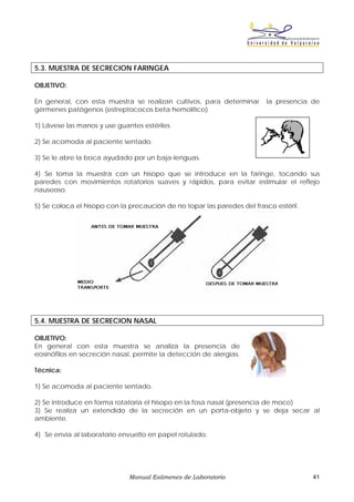 5.3. MUESTRA DE SECRECION FARINGEA

OBJETIVO:

En general, con esta muestra se realizan cultivos, para determinar       la presencia de
gérmenes patógenos (estreptococos beta hemolítico)

1) Lávese las manos y use guantes estériles

2) Se acomoda al paciente sentado.

3) Se le abre la boca ayudado por un baja-lenguas.

4) Se toma la muestra con un hisopo que se introduce en la faringe, tocando sus
paredes con movimientos rotatorios suaves y rápidos, para evitar estimular el reflejo
nauseoso.

5) Se coloca el hisopo con la precaución de no topar las paredes del frasco estéril.




5.4. MUESTRA DE SECRECION NASAL

OBJETIVO:
En general con esta muestra se analiza la presencia de
eosinófilos en secreción nasal, permite la detección de alergias.

Técnica:

1) Se acomoda al paciente sentado.

2) Se introduce en forma rotatoria el hisopo en la fosa nasal (presencia de moco)
3) Se realiza un extendido de la secreción en un porta-objeto y se deja secar al
ambiente.

4) Se envía al laboratorio envuelto en papel rotulado.




                              Manual Exámenes de Laboratorio                           41
 