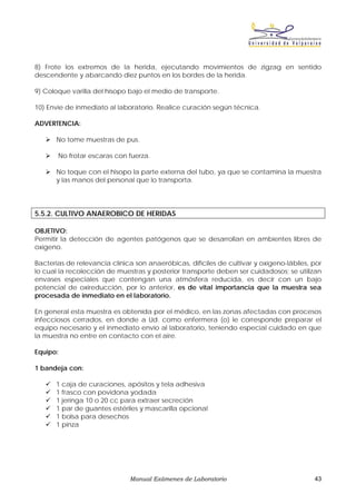 8) Frote los extremos de la herida, ejecutando movimientos de zigzag en sentido
descendente y abarcando diez puntos en los bordes de la herida.

9) Coloque varilla del hisopo bajo el medio de transporte.

10) Envíe de inmediato al laboratorio. Realice curación según técnica.

ADVERTENCIA:

      No tome muestras de pus.

       No frotar escaras con fuerza.

      No toque con el hisopo la parte externa del tubo, ya que se contamina la muestra
      y las manos del personal que lo transporta.




5.5.2. CULTIVO ANAEROBICO DE HERIDAS

OBJETIVO:
Permitir la detección de agentes patógenos que se desarrollan en ambientes libres de
oxígeno.

Bacterias de relevancia clínica son anaeróbicas, difíciles de cultivar y oxígeno-lábiles, por
lo cual la recolección de muestras y posterior transporte deben ser cuidadosos; se utilizan
envases especiales que contengan una atmósfera reducida, es decir con un bajo
potencial de oxireducción, por lo anterior, es de vital importancia que la muestra sea
procesada de inmediato en el laboratorio.

En general esta muestra es obtenida por el médico, en las zonas afectadas con procesos
infecciosos cerrados, en donde a Ud. como enfermera (o) le corresponde preparar el
equipo necesario y el inmediato envío al laboratorio, teniendo especial cuidado en que
la muestra no entre en contacto con el aire.

Equipo:

1 bandeja con:

      1 caja de curaciones, apósitos y tela adhesiva
      1 frasco con povidona yodada
      1 jeringa 10 o 20 cc para extraer secreción
      1 par de guantes estériles y mascarilla opcional
      1 bolsa para desechos
      1 pinza




                              Manual Exámenes de Laboratorio                              43
 