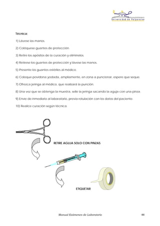 Técnica:

1) Lávese las manos.

2) Colóquese guantes de protección.

3) Retire los apósitos de la curación y elimínelos.

4) Retírese los guantes de protección y lávese las manos.

5) Presente los guantes estériles al médico.

6) Coloque povidona yodada, ampliamente, en zona a puncionar, espere que seque.

7) Ofrezca jeringa al médico, que realizará la punción.

8) Una vez que se obtenga la muestra, selle la jeringa sacando la aguja con una pinza.

9) Envíe de inmediato al laboratorio, previa rotulación con los datos del paciente.

10) Realice curación según técnica.




                            RETIRE AGUJA SOLO CON PINZAS




                                            ETIQUETAR




                               Manual Exámenes de Laboratorio                            44
 