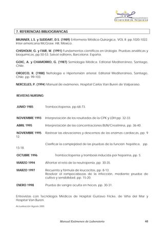 7. REFERENCIAS BIBLIOGRAFICAS

BRUNNER, L.S. y SUDDART, D.S. (1989) Enfermería Médico-Quirúrgica, VOL II; pp.1020-1022.
Inter-americana McGraw. Hill, México.

CHISHOLM, G. y FAIR, W. (1991) Fundamentos científicos en Urología. Pruebas analíticas y
bioquímicas, pp.50-53. Salvat editores, Barcelona. España.

GOIC, A. y CHAMORRO, G. (1987) Semiología Médica. Editorial Mediterráneo, Santiago,
Chile.

OROZCO, R. (1988) Nefrología e Hipertensión arterial. Editorial Mediterráneo, Santiago,
Chile. pp. 99-103.

NERCELLES, P. (1994) Manual de exámenes. Hospital Carlos Van Buren de Valparaíso.


REVISTAS NURSING


JUNIO 1985                  Trombocitopenia, pp.68-73.


NOVIEMBRE 1993              Interpretación de los resultados de la CPK y LDH pp. 32-33.

ABRIL 1995                  Interpretación de las concentraciones BUN/Creatinina, pp. 36-40.

NOVIEMBRE 1995              Rastrear las elevaciones y descensos de las enzimas cardíacas, pp. 9
12.

                            Clarificar la complejidad de las pruebas de la función hepática, pp.
13-18.

OCTUBRE 1996                      Trombocitopenia y trombosis inducida por heparina, pp. 5.

MARZO 1994                  Afrontar el reto de la neutropenia, pp. 30-35.

MARZO 1997                  Recuento y fórmula de leucocitos, pp. 8-13.
                            Resolver el rompecabezas de la infección, mediante prueba de
                            cultivo y sensibilidad, pp. 15-20.

ENERO 1998                  Prueba de sangre oculta en heces. pp. 30-31.


Entrevistas con Tecnólogos Médicos de Hospital Gustavo Fricke, de Viña del Mar y
Hospital Van Buren.
Actualización Agosto 2005




                                      Manual Exámenes de Laboratorio                           48
 