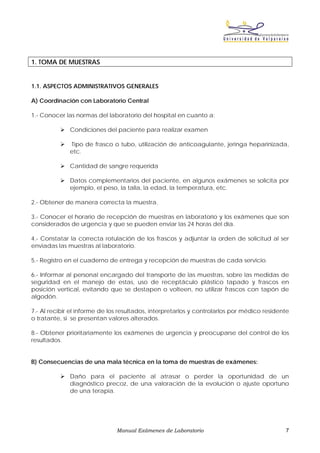 1. TOMA DE MUESTRAS


1.1. ASPECTOS ADMINISTRATIVOS GENERALES

A) Coordinación con Laboratorio Central

1.- Conocer las normas del laboratorio del hospital en cuanto a:

              Condiciones del paciente para realizar examen

              Tipo de frasco o tubo, utilización de anticoagulante, jeringa heparinizada,
              etc.

              Cantidad de sangre requerida

              Datos complementarios del paciente, en algunos exámenes se solicita por
              ejemplo, el peso, la talla, la edad, la temperatura, etc.

2.- Obtener de manera correcta la muestra.

3.- Conocer el horario de recepción de muestras en laboratorio y los exámenes que son
considerados de urgencia y que se pueden enviar las 24 horas del día.

4.- Constatar la correcta rotulación de los frascos y adjuntar la orden de solicitud al ser
enviadas las muestras al laboratorio.

5.- Registro en el cuaderno de entrega y recepción de muestras de cada servicio.

6.- Informar al personal encargado del transporte de las muestras, sobre las medidas de
seguridad en el manejo de estas, uso de receptáculo plástico tapado y frascos en
posición vertical, evitando que se destapen o volteen, no utilizar frascos con tapón de
algodón.

7.- Al recibir el informe de los resultados, interpretarlos y controlarlos por médico residente
o tratante, si se presentan valores alterados.

8.- Obtener prioritariamente los exámenes de urgencia y preocuparse del control de los
resultados.


B) Consecuencias de una mala técnica en la toma de muestras de exámenes:

              Daño para el paciente al atrasar o perder la oportunidad de un
              diagnóstico precoz, de una valoración de la evolución o ajuste oportuno
              de una terapia.




                               Manual Exámenes de Laboratorio                                7
 