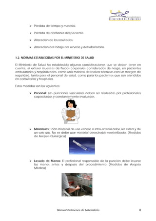 Pérdida de tiempo y material.

             Pérdida de confianza del paciente.

             Alteración de los resultados.

             Alteración del rodaje del servicio y del laboratorio.


1.2. NORMAS ESTABLECIDAS POR EL MINISTERIO DE SALUD

El Ministerio de Salud ha establecido algunas consideraciones que se deben tener en
cuenta, al extraer muestras de fluidos corporales considerados de riesgo, en pacientes
ambulatorios y hospitalizados, como una manera de realizar técnicas con un margen de
seguridad, tanto para el personal de salud, como para los pacientes que son atendidos
en consultorios y hospitales.

Estas medidas son las siguientes:

             Personal: Las punciones vasculares deben ser realizadas por profesionales
             capacitados y constantemente evaluados.




             Materiales: Todo material de uso venoso o intra-arterial debe ser estéril y de
             un solo uso. No se debe usar material desechable reesterilizado. (Medidas
             de Asepsia Quirúrgica)




             Lavado de Manos: El profesional responsable de la punción debe lavarse
             las manos antes y después del procedimiento (Medidas de Asepsia
             Médica)




                              Manual Exámenes de Laboratorio                             8
 