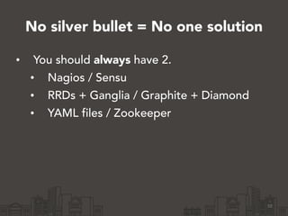 No silver bullet = No one solution
• You should always have 2.
• Nagios / Sensu
• RRDs + Ganglia / Graphite + Diamond
• YAML files / Zookeeper
10
 