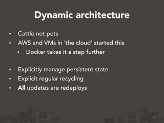 Dynamic architecture
• Cattle not pets
• AWS and VMs in ‘the cloud’ started this
• Docker takes it a step further 
• Explicitly manage persistent state
• Explicit regular recycling
• All updates are redeploys 
18
 