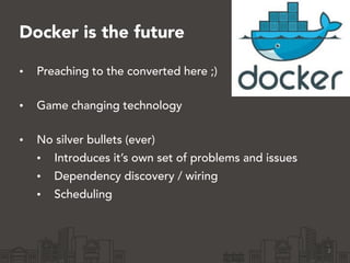 Docker is the future
• Preaching to the converted here ;) 
• Game changing technology 
• No silver bullets (ever)
• Introduces it’s own set of problems and issues
• Dependency discovery / wiring
• Scheduling
2
 