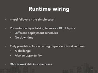 Runtime wiring
• mysql failovers - the simple case! 
• Presentation layer talking to service REST layers
• Different deployment schedules
• No downtime 
• Only possible solution: wiring dependencies at runtime
• A challenge
• Also an opportunity 
• DNS is workable in some cases
20
 