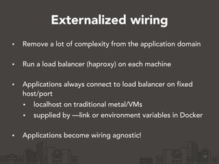 Externalized wiring
• Remove a lot of complexity from the application domain 
• Run a load balancer (haproxy) on each machine 
• Applications always connect to load balancer on fixed
host/port
• localhost on traditional metal/VMs
• supplied by —link or environment variables in Docker 
• Applications become wiring agnostic!
22
 