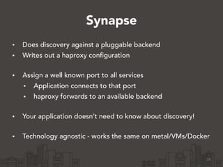 Synapse
• Does discovery against a pluggable backend
• Writes out a haproxy configuration 
• Assign a well known port to all services
• Application connects to that port
• haproxy forwards to an available backend 
• Your application doesn’t need to know about discovery! 
• Technology agnostic - works the same on metal/VMs/Docker
28
 