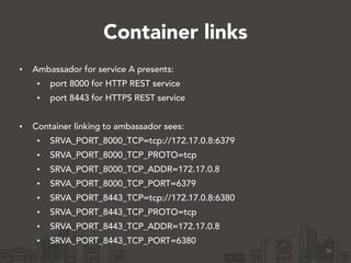 Container links
• Ambassador for service A presents:
• port 8000 for HTTP REST service
• port 8443 for HTTPS REST service
!
• Container linking to ambassador sees:
• SRVA_PORT_8000_TCP=tcp://172.17.0.8:6379
• SRVA_PORT_8000_TCP_PROTO=tcp
• SRVA_PORT_8000_TCP_ADDR=172.17.0.8
• SRVA_PORT_8000_TCP_PORT=6379
• SRVA_PORT_8443_TCP=tcp://172.17.0.8:6380
• SRVA_PORT_8443_TCP_PROTO=tcp
• SRVA_PORT_8443_TCP_ADDR=172.17.0.8
• SRVA_PORT_8443_TCP_PORT=6380
36
 