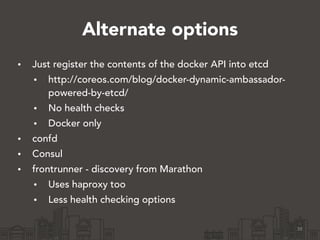 Alternate options
• Just register the contents of the docker API into etcd
• http://coreos.com/blog/docker-dynamic-ambassador-
powered-by-etcd/
• No health checks
• Docker only
• confd
• Consul
• frontrunner - discovery from Marathon
• Uses haproxy too
• Less health checking options
38
 