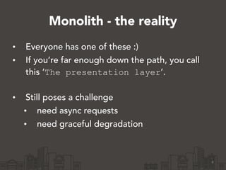 Monolith - the reality
• Everyone has one of these :)
• If you’re far enough down the path, you call
this ‘The presentation layer’. 
• Still poses a challenge
• need async requests
• need graceful degradation
8
 